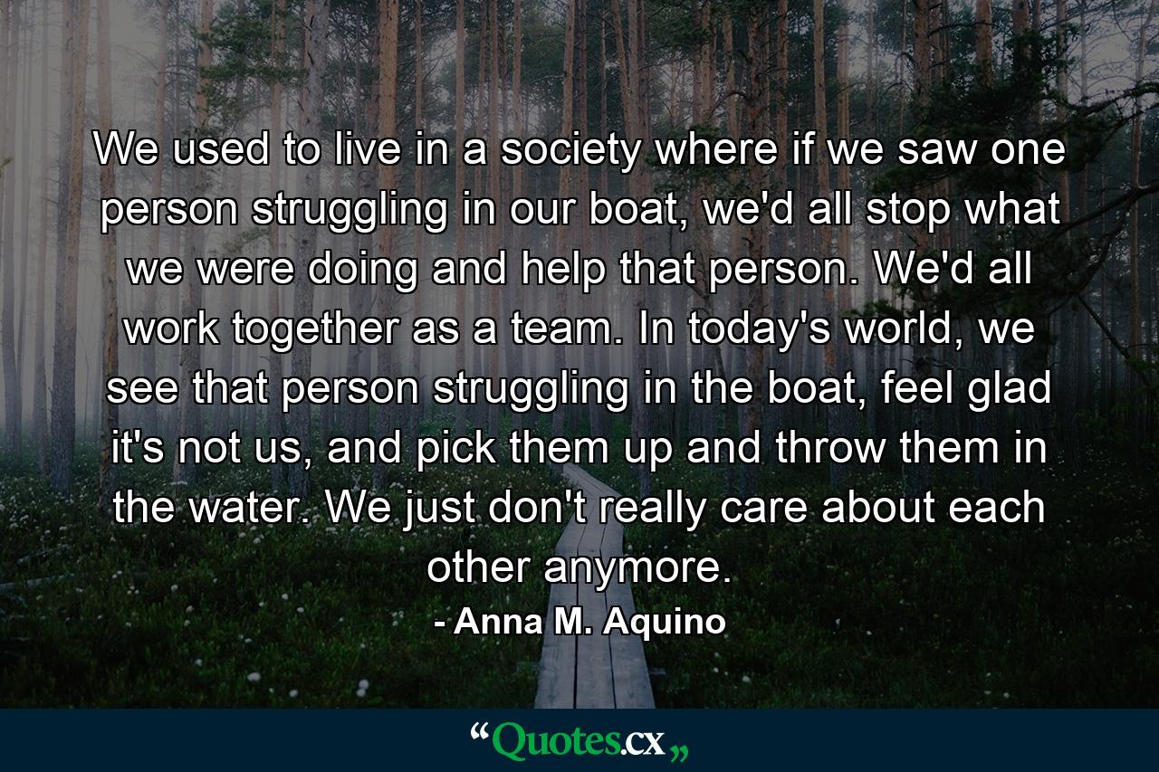 We used to live in a society where if we saw one person struggling in our boat, we'd all stop what we were doing and help that person. We'd all work together as a team. In today's world, we see that person struggling in the boat, feel glad it's not us, and pick them up and throw them in the water. We just don't really care about each other anymore. - Quote by Anna M. Aquino