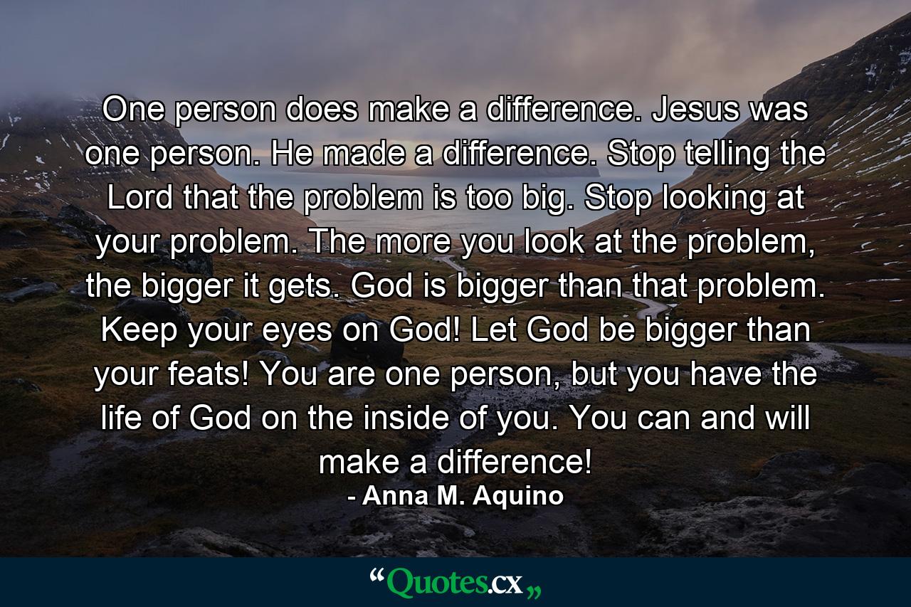 One person does make a difference. Jesus was one person. He made a difference. Stop telling the Lord that the problem is too big. Stop looking at your problem. The more you look at the problem, the bigger it gets. God is bigger than that problem. Keep your eyes on God! Let God be bigger than your feats! You are one person, but you have the life of God on the inside of you. You can and will make a difference! - Quote by Anna M. Aquino