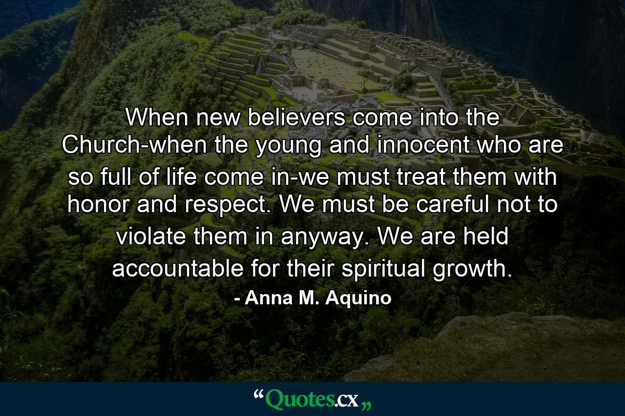 When new believers come into the Church-when the young and innocent who are so full of life come in-we must treat them with honor and respect. We must be careful not to violate them in anyway. We are held accountable for their spiritual growth. - Quote by Anna M. Aquino