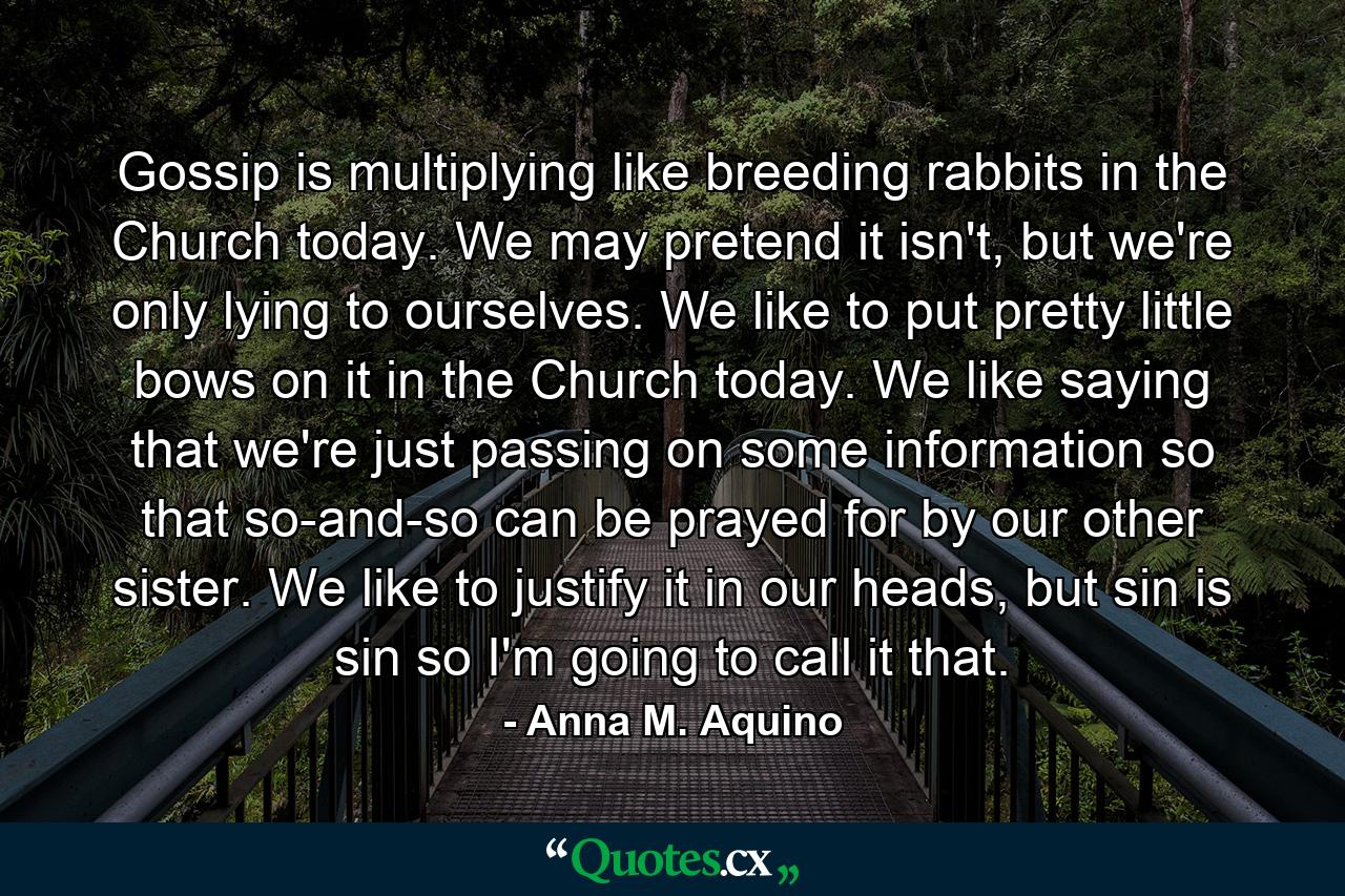 Gossip is multiplying like breeding rabbits in the Church today. We may pretend it isn't, but we're only lying to ourselves. We like to put pretty little bows on it in the Church today. We like saying that we're just passing on some information so that so-and-so can be prayed for by our other sister. We like to justify it in our heads, but sin is sin so I'm going to call it that. - Quote by Anna M. Aquino