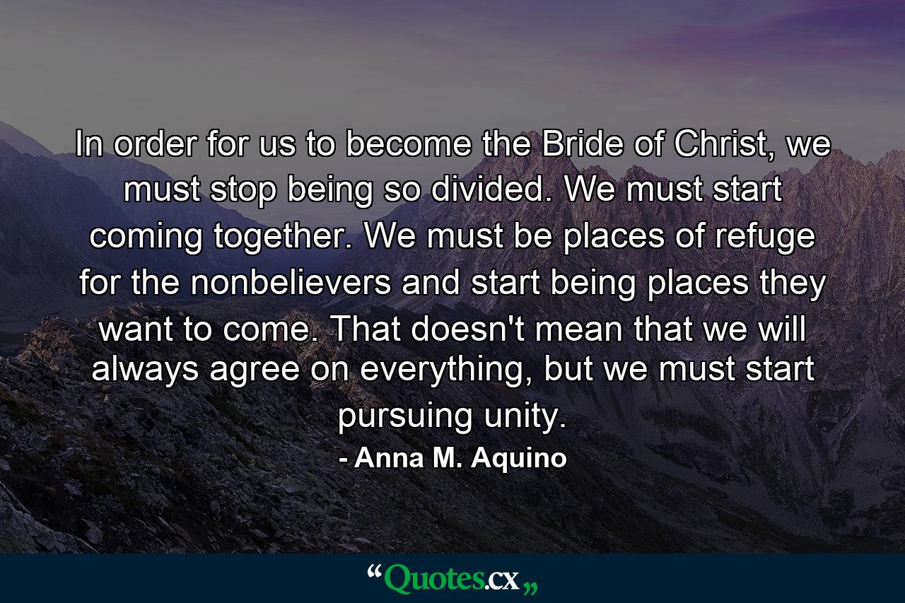 In order for us to become the Bride of Christ, we must stop being so divided. We must start coming together. We must be places of refuge for the nonbelievers and start being places they want to come. That doesn't mean that we will always agree on everything, but we must start pursuing unity. - Quote by Anna M. Aquino