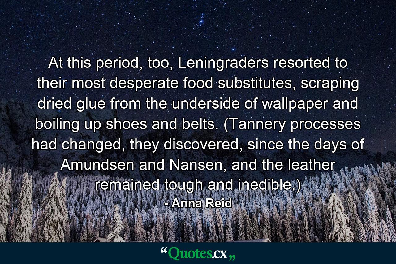 At this period, too, Leningraders resorted to their most desperate food substitutes, scraping dried glue from the underside of wallpaper and boiling up shoes and belts. (Tannery processes had changed, they discovered, since the days of Amundsen and Nansen, and the leather remained tough and inedible.) - Quote by Anna Reid