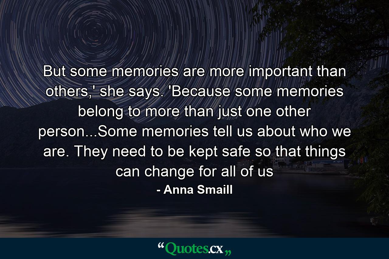 But some memories are more important than others,' she says. 'Because some memories belong to more than just one other person...Some memories tell us about who we are. They need to be kept safe so that things can change for all of us - Quote by Anna Smaill