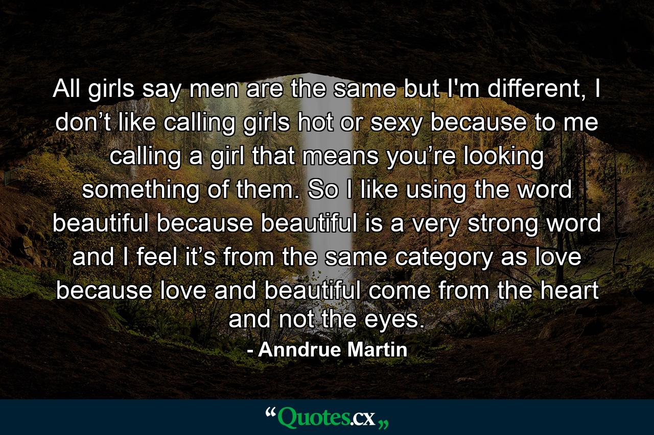 All girls say men are the same but I'm different, I don’t like calling girls hot or sexy because to me calling a girl that means you’re looking something of them. So I like using the word beautiful because beautiful is a very strong word and I feel it’s from the same category as love because love and beautiful come from the heart and not the eyes. - Quote by Anndrue Martin