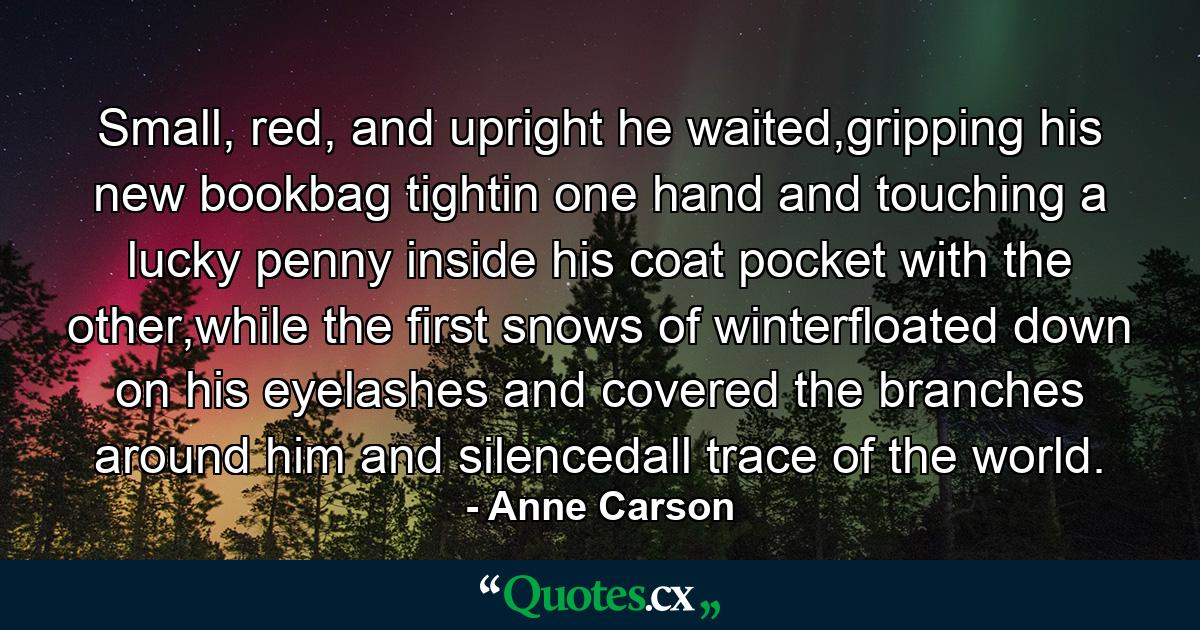 Small, red, and upright he waited,gripping his new bookbag tightin one hand and touching a lucky penny inside his coat pocket with the other,while the first snows of winterfloated down on his eyelashes and covered the branches around him and silencedall trace of the world. - Quote by Anne Carson