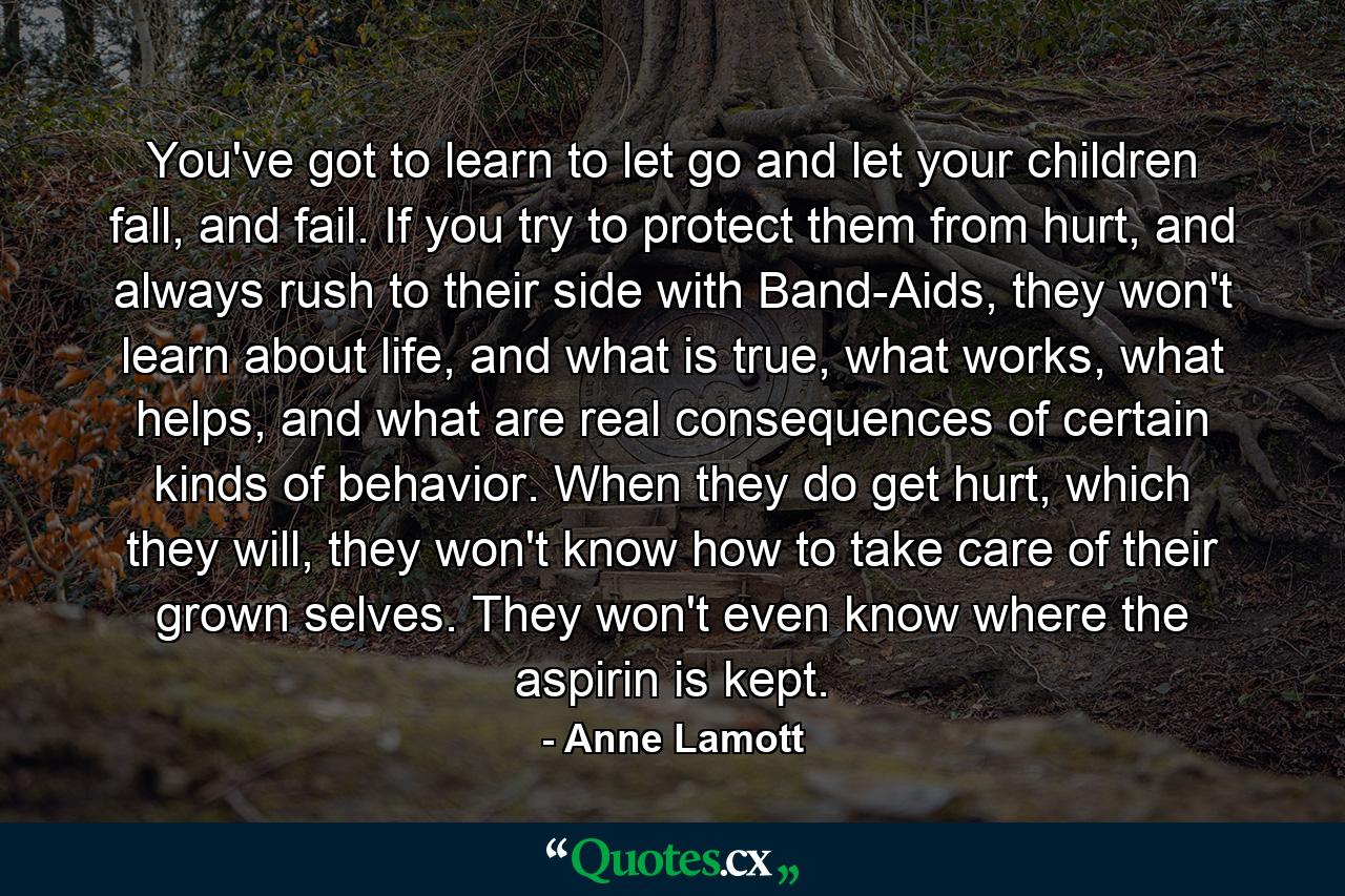 You've got to learn to let go and let your children fall, and fail. If you try to protect them from hurt, and always rush to their side with Band-Aids, they won't learn about life, and what is true, what works, what helps, and what are real consequences of certain kinds of behavior. When they do get hurt, which they will, they won't know how to take care of their grown selves. They won't even know where the aspirin is kept. - Quote by Anne Lamott