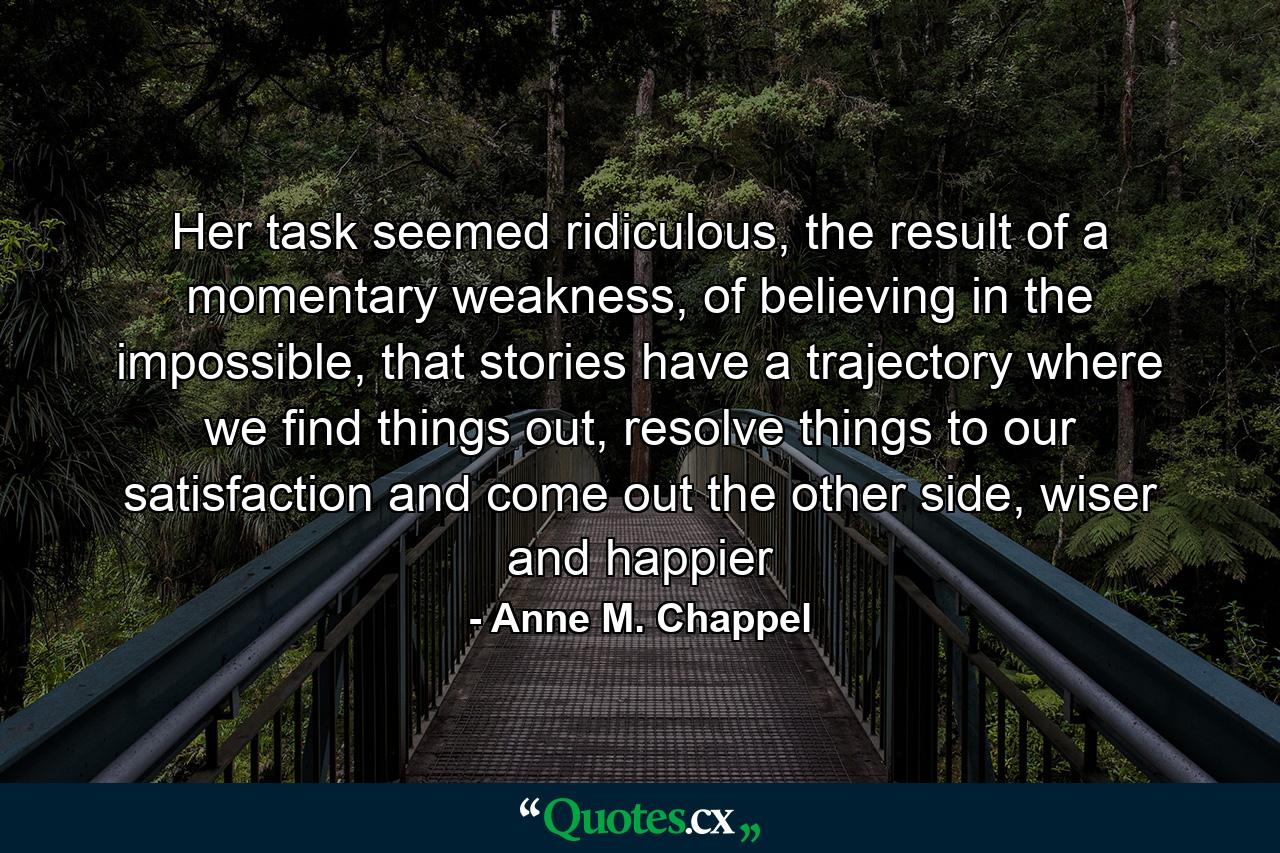 Her task seemed ridiculous, the result of a momentary weakness, of believing in the impossible, that stories have a trajectory where we find things out, resolve things to our satisfaction and come out the other side, wiser and happier - Quote by Anne M. Chappel