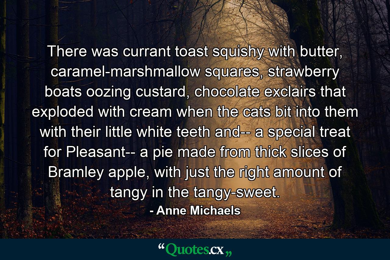 There was currant toast squishy with butter, caramel-marshmallow squares, strawberry boats oozing custard, chocolate exclairs that exploded with cream when the cats bit into them with their little white teeth and-- a special treat for Pleasant-- a pie made from thick slices of Bramley apple, with just the right amount of tangy in the tangy-sweet. - Quote by Anne Michaels