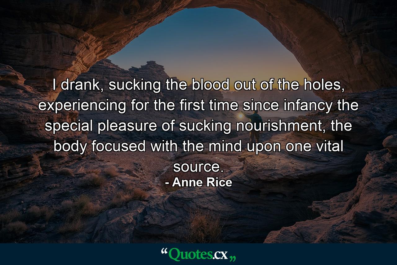 I drank, sucking the blood out of the holes, experiencing for the first time since infancy the special pleasure of sucking nourishment, the body focused with the mind upon one vital source. - Quote by Anne Rice