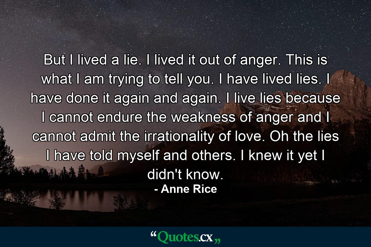 But I lived a lie. I lived it out of anger. This is what I am trying to tell you. I have lived lies. I have done it again and again. I live lies because I cannot endure the weakness of anger and I cannot admit the irrationality of love. Oh the lies I have told myself and others. I knew it yet I didn't know. - Quote by Anne Rice