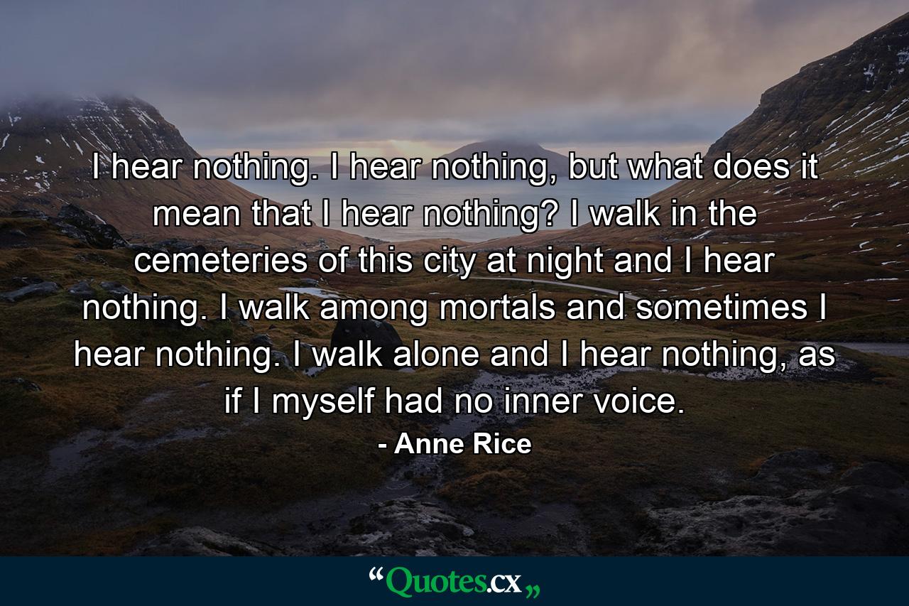 I hear nothing. I hear nothing, but what does it mean that I hear nothing? I walk in the cemeteries of this city at night and I hear nothing. I walk among mortals and sometimes I hear nothing. I walk alone and I hear nothing, as if I myself had no inner voice. - Quote by Anne Rice