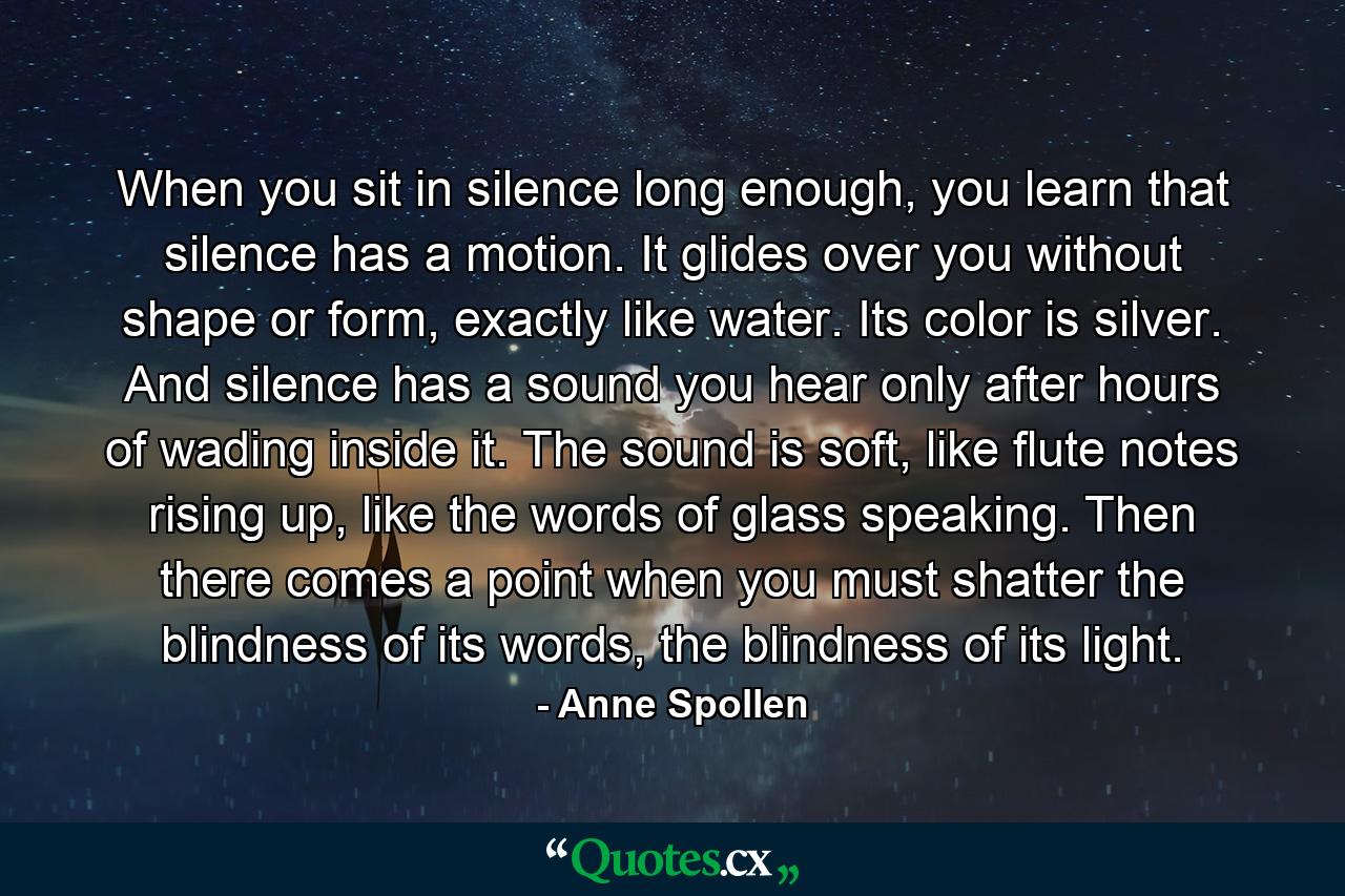 When you sit in silence long enough, you learn that silence has a motion. It glides over you without shape or form, exactly like water. Its color is silver. And silence has a sound you hear only after hours of wading inside it. The sound is soft, like flute notes rising up, like the words of glass speaking. Then there comes a point when you must shatter the blindness of its words, the blindness of its light. - Quote by Anne Spollen