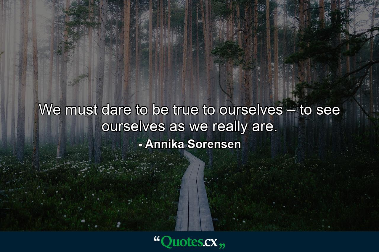 We must dare to be true to ourselves – to see ourselves as we really are. - Quote by Annika Sorensen