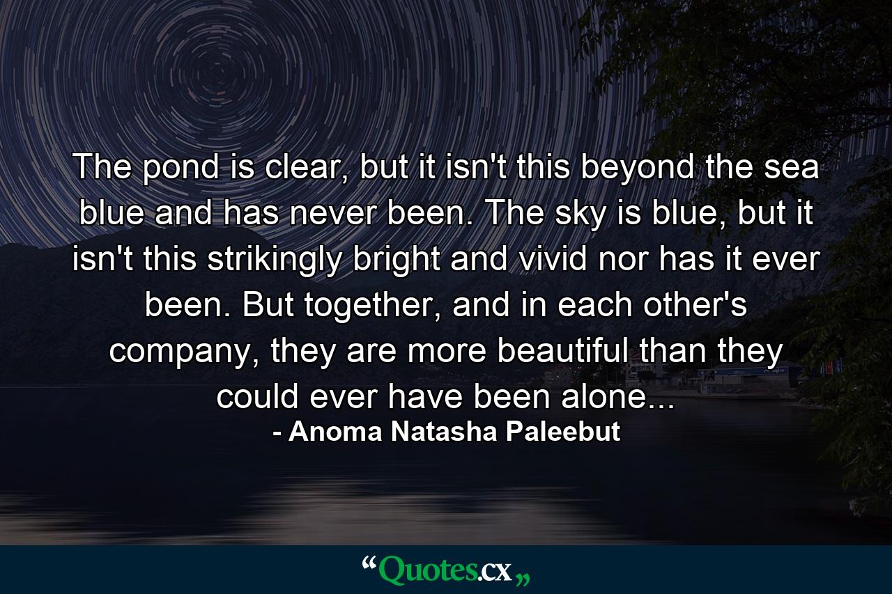 The pond is clear, but it isn't this beyond the sea blue and has never been. The sky is blue, but it isn't this strikingly bright and vivid nor has it ever been. But together, and in each other's company, they are more beautiful than they could ever have been alone... - Quote by Anoma Natasha Paleebut