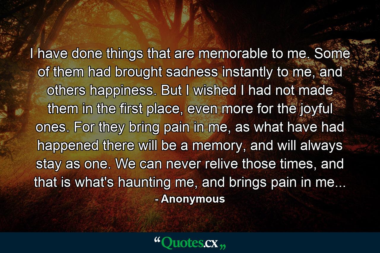 I have done things that are memorable to me. Some of them had brought sadness instantly to me, and others happiness. But I wished I had not made them in the first place, even more for the joyful ones. For they bring pain in me, as what have had happened there will be a memory, and will always stay as one. We can never relive those times, and that is what's haunting me, and brings pain in me... - Quote by Anonymous