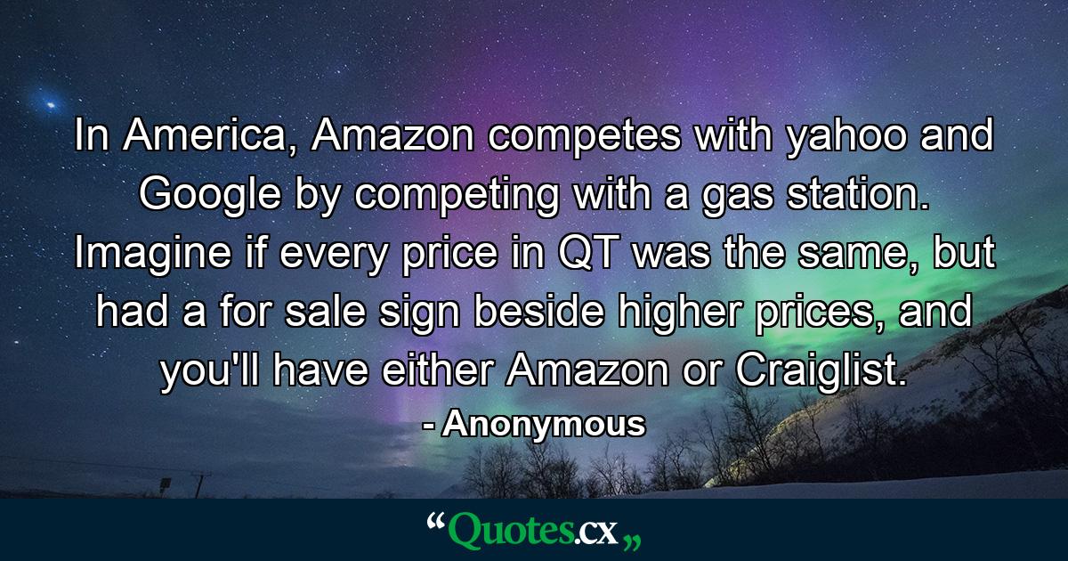 In America, Amazon competes with yahoo and Google by competing with a gas station. Imagine if every price in QT was the same, but had a for sale sign beside higher prices, and you'll have either Amazon or Craiglist. - Quote by Anonymous