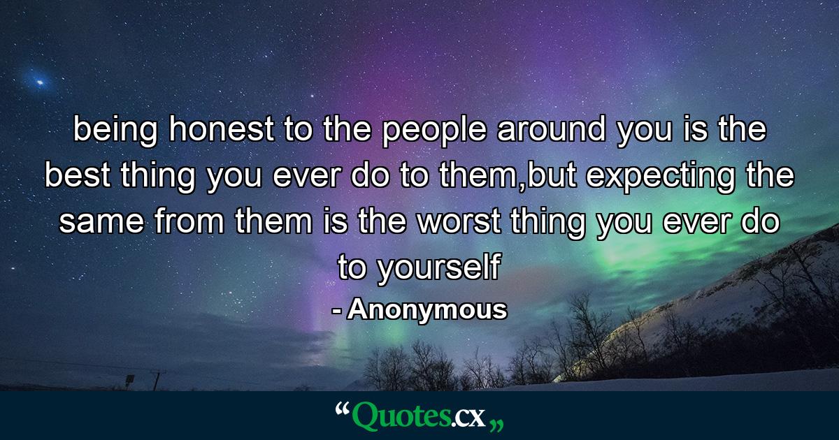 being honest to the people around you is the best thing you ever do to them,but expecting the same from them is the worst thing you ever do to yourself - Quote by Anonymous