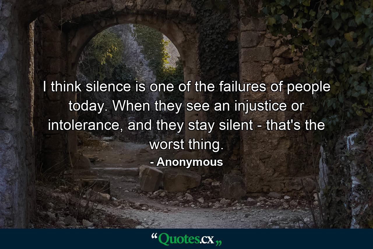 I think silence is one of the failures of people today. When they see an injustice or intolerance, and they stay silent - that's the worst thing. - Quote by Anonymous