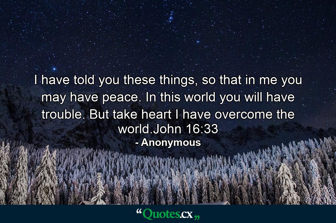 I have told you these things, so that in me you may have peace. In this world you will have trouble. But take heart I have overcome the world.John 16:33 - Quote by Anonymous