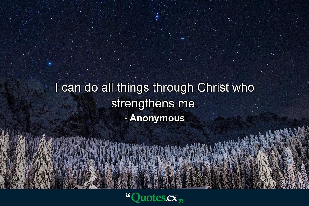 I can do all things through Christ who strengthens me. - Quote by Anonymous