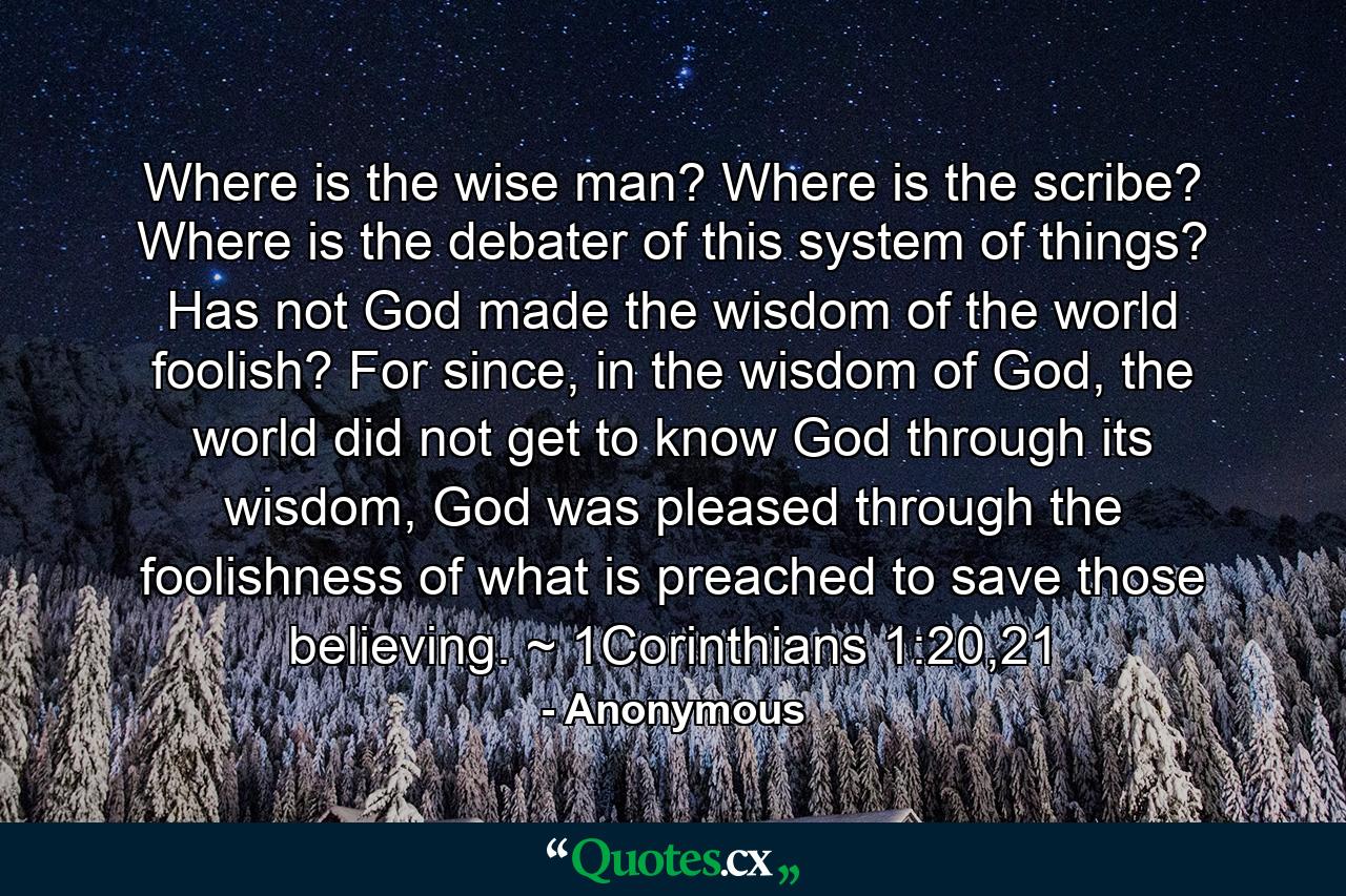  Where is the wise man? Where is the scribe? Where is the debater of this system of things? Has not God made the wisdom of the world foolish?  For since, in the wisdom of God, the world did not get to know God through its wisdom, God was pleased through the foolishness of what is preached to save those believing. ~ 1Corinthians 1:20,21 - Quote by Anonymous