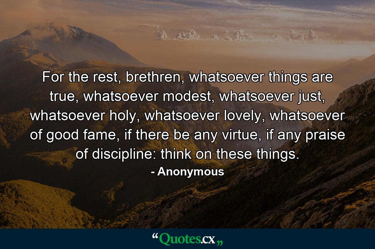 For the rest, brethren, whatsoever things are true, whatsoever modest, whatsoever just, whatsoever holy, whatsoever lovely, whatsoever of good fame, if there be any virtue, if any praise of discipline: think on these things. - Quote by Anonymous