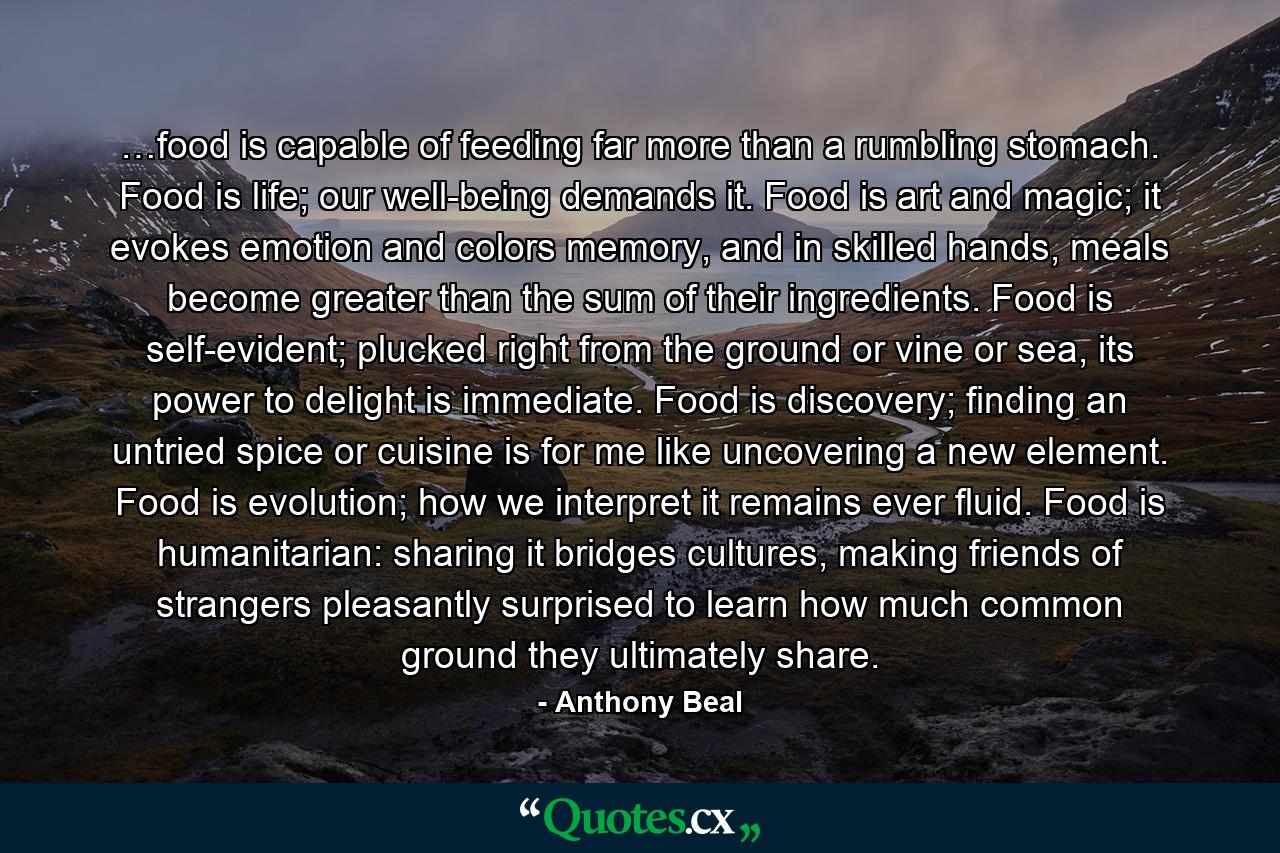 …food is capable of feeding far more than a rumbling stomach. Food is life; our well-being demands it. Food is art and magic; it evokes emotion and colors memory, and in skilled hands, meals become greater than the sum of their ingredients. Food is self-evident; plucked right from the ground or vine or sea, its power to delight is immediate. Food is discovery; finding an untried spice or cuisine is for me like uncovering a new element. Food is evolution; how we interpret it remains ever fluid. Food is humanitarian: sharing it bridges cultures, making friends of strangers pleasantly surprised to learn how much common ground they ultimately share. - Quote by Anthony Beal