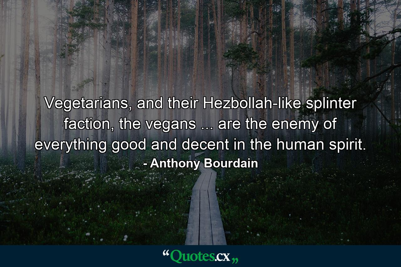 Vegetarians, and their Hezbollah-like splinter faction, the vegans ... are the enemy of everything good and decent in the human spirit. - Quote by Anthony Bourdain