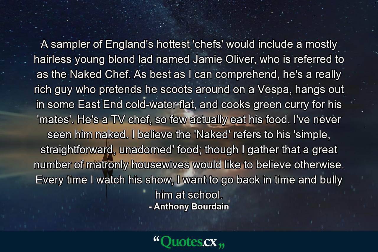 A sampler of England's hottest 'chefs' would include a mostly hairless young blond lad named Jamie Oliver, who is referred to as the Naked Chef. As best as I can comprehend, he's a really rich guy who pretends he scoots around on a Vespa, hangs out in some East End cold-water flat, and cooks green curry for his 'mates'. He's a TV chef, so few actually eat his food. I've never seen him naked. I believe the 'Naked' refers to his 'simple, straightforward, unadorned' food; though I gather that a great number of matronly housewives would like to believe otherwise. Every time I watch his show, I want to go back in time and bully him at school. - Quote by Anthony Bourdain