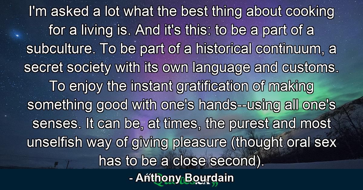 I'm asked a lot what the best thing about cooking for a living is. And it's this: to be a part of a subculture. To be part of a historical continuum, a secret society with its own language and customs. To enjoy the instant gratification of making something good with one's hands--using all one's senses. It can be, at times, the purest and most unselfish way of giving pleasure (thought oral sex has to be a close second). - Quote by Anthony Bourdain