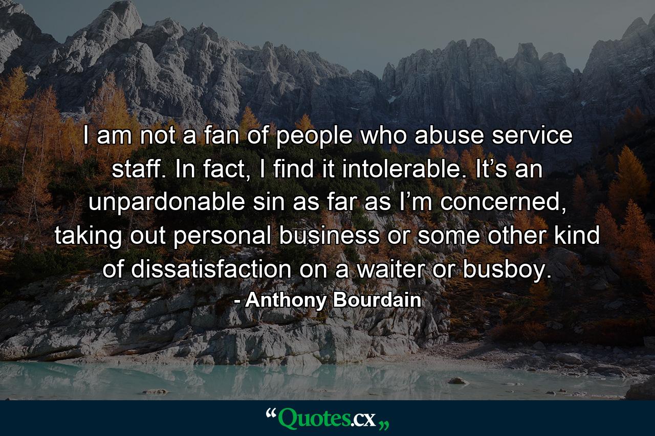 I am not a fan of people who abuse service staff. In fact, I find it intolerable. It’s an unpardonable sin as far as I’m concerned, taking out personal business or some other kind of dissatisfaction on a waiter or busboy. - Quote by Anthony Bourdain