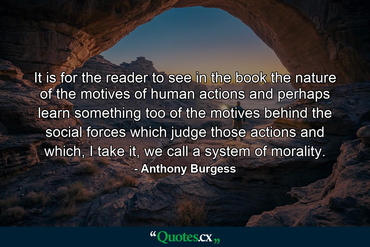 It is for the reader to see in the book the nature of the motives of human actions and perhaps learn something too of the motives behind the social forces which judge those actions and which, I take it, we call a system of morality. - Quote by Anthony Burgess