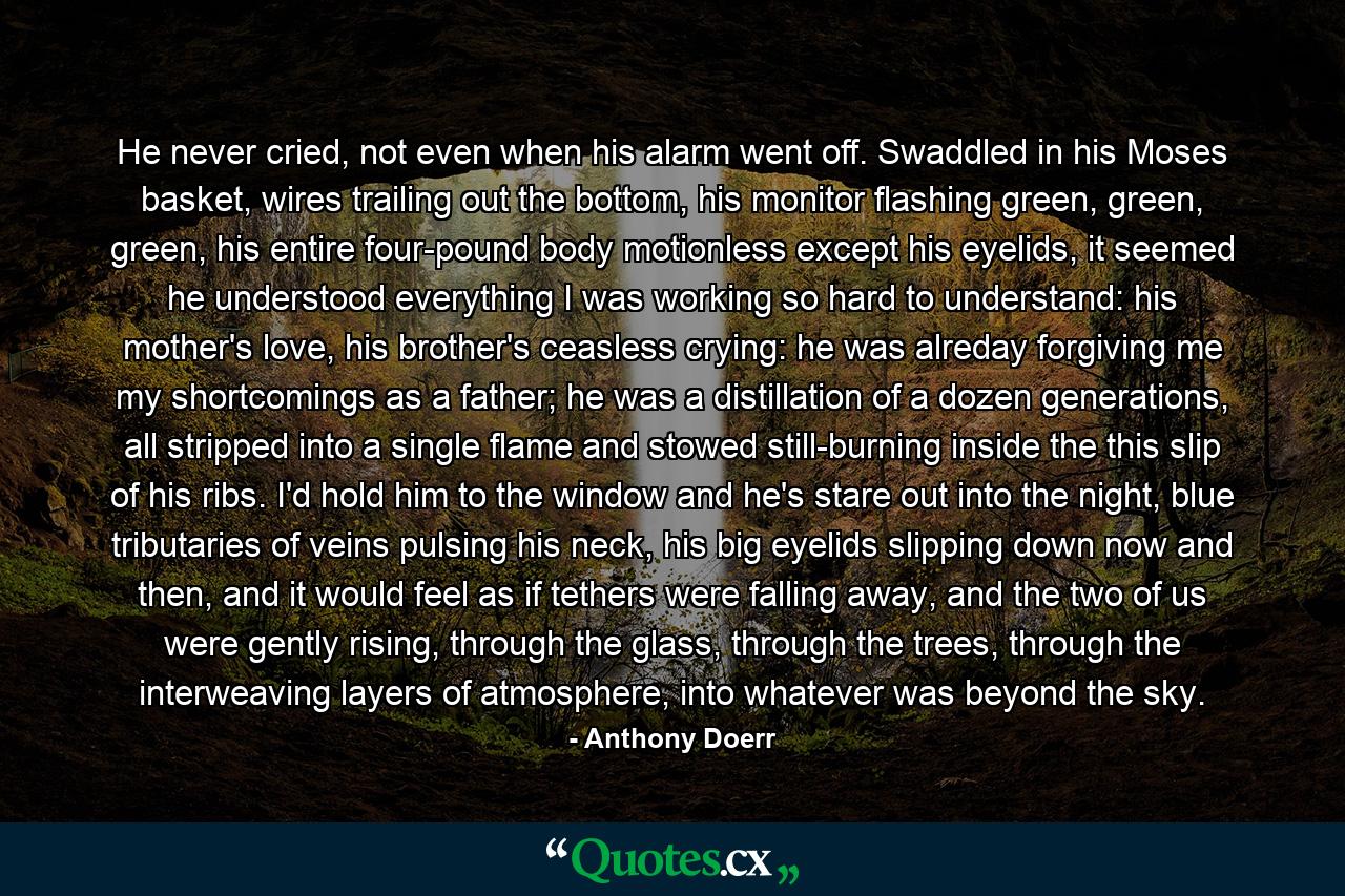 He never cried, not even when his alarm went off. Swaddled in his Moses basket, wires trailing out the bottom, his monitor flashing green, green, green, his entire four-pound body motionless except his eyelids, it seemed he understood everything I was working so hard to understand: his mother's love, his brother's ceasless crying: he was alreday forgiving me my shortcomings as a father; he was a distillation of a dozen generations, all stripped into a single flame and stowed still-burning inside the this slip of his ribs. I'd hold him to the window and he's stare out into the night, blue tributaries of veins pulsing his neck, his big eyelids slipping down now and then, and it would feel as if tethers were falling away, and the two of us were gently rising, through the glass, through the trees, through the interweaving layers of atmosphere, into whatever was beyond the sky. - Quote by Anthony Doerr