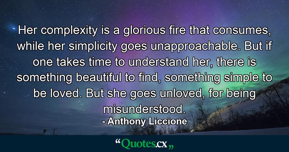 Her complexity is a glorious fire that consumes, while her simplicity goes unapproachable. But if one takes time to understand her, there is something beautiful to find, something simple to be loved. But she goes unloved, for being misunderstood. - Quote by Anthony Liccione