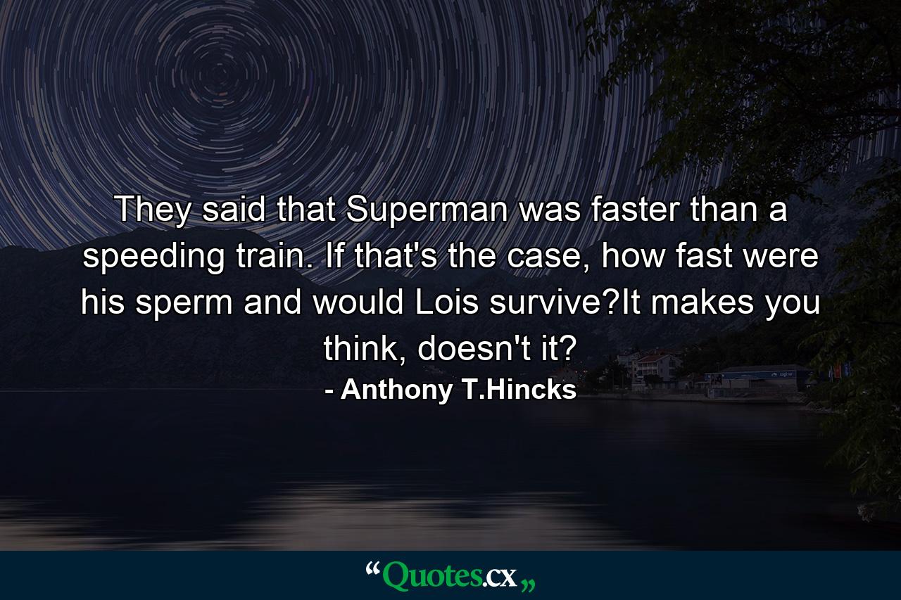 They said that Superman was faster than a speeding train. If that's the case, how fast were his sperm and would Lois survive?It makes you think, doesn't it? - Quote by Anthony T.Hincks