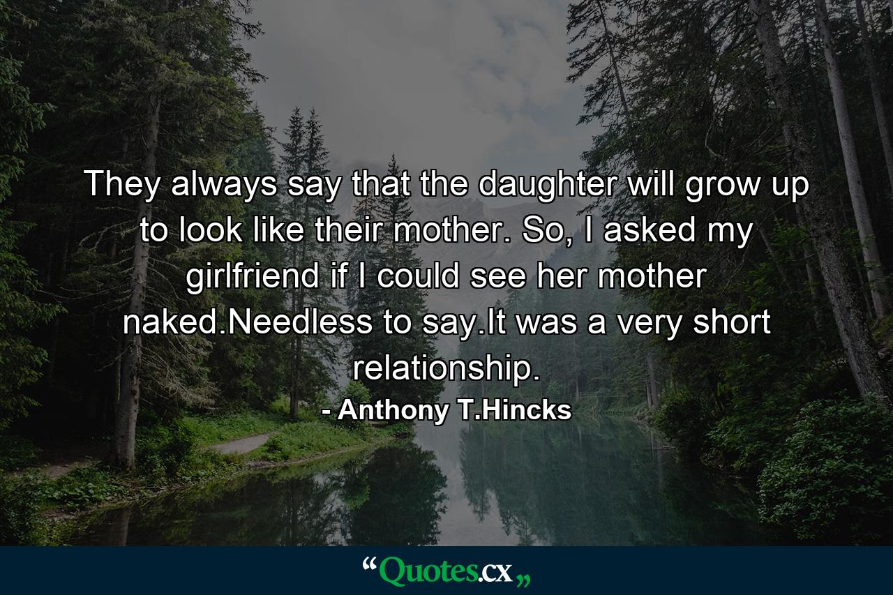 They always say that the daughter will grow up to look like their mother. So, I asked my girlfriend if I could see her mother naked.Needless to say.It was a very short relationship. - Quote by Anthony T.Hincks