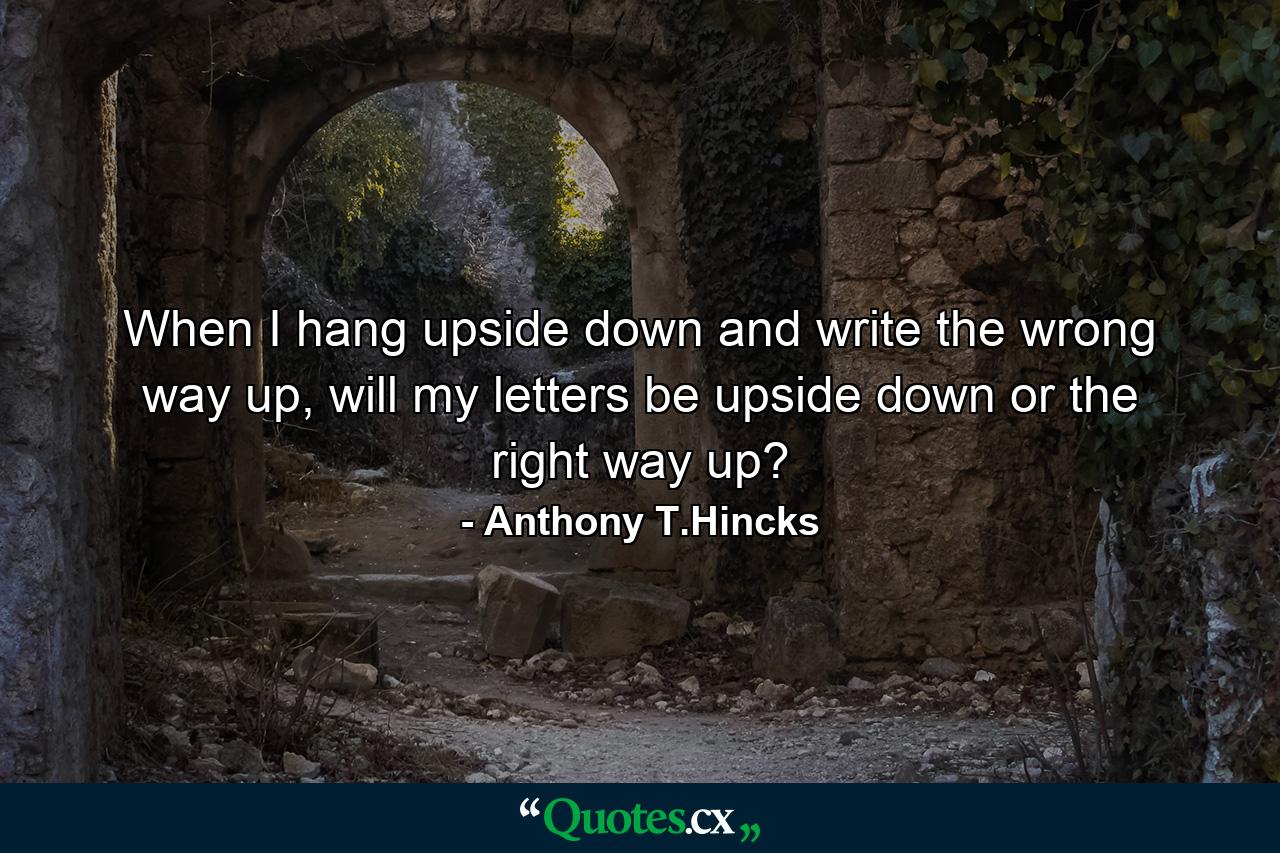 When I hang upside down and write the wrong way up, will my letters be upside down or the right way up? - Quote by Anthony T.Hincks