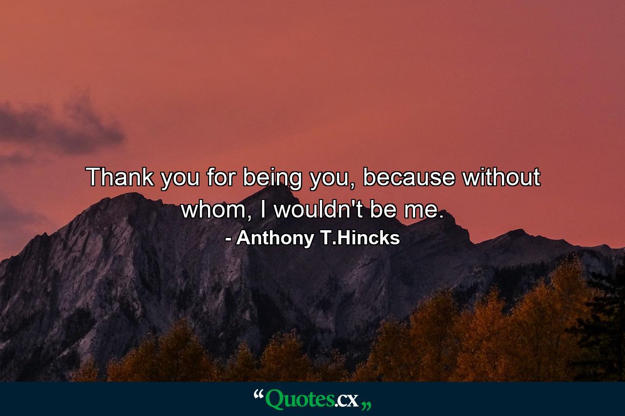 Thank you for being you, because without whom, I wouldn't be me. - Quote by Anthony T.Hincks