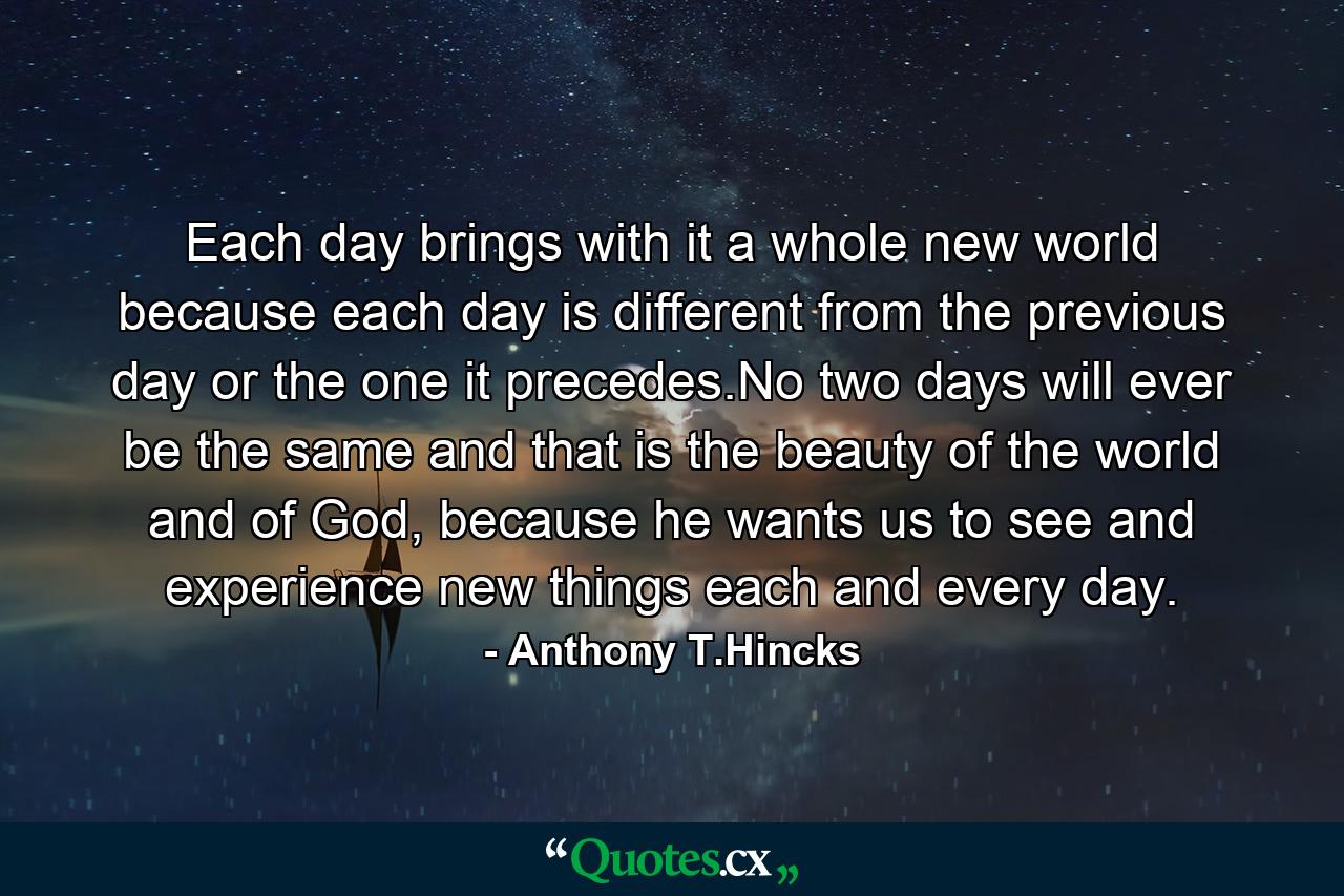 Each day brings with it a whole new world because each day is different from the previous day or the one it precedes.No two days will ever be the same and that is the beauty of the world and of God, because he wants us to see and experience new things each and every day. - Quote by Anthony T.Hincks