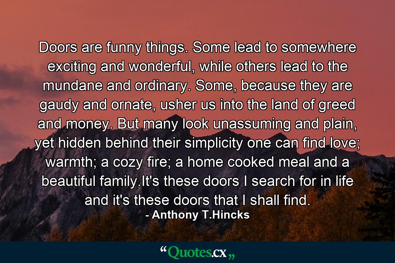 Doors are funny things. Some lead to somewhere exciting and wonderful, while others lead to the mundane and ordinary. Some, because they are gaudy and ornate, usher us into the land of greed and money. But many look unassuming and plain, yet hidden behind their simplicity one can find love; warmth; a cozy fire; a home cooked meal and a beautiful family.It's these doors I search for in life and it's these doors that I shall find. - Quote by Anthony T.Hincks