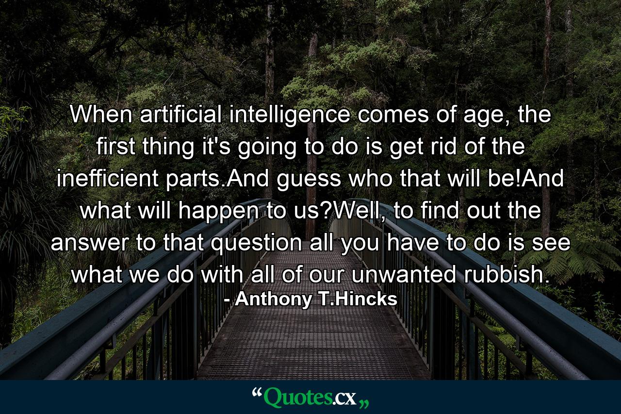 When artificial intelligence comes of age, the first thing it's going to do is get rid of the inefficient parts.And guess who that will be!And what will happen to us?Well, to find out the answer to that question all you have to do is see what we do with all of our unwanted rubbish. - Quote by Anthony T.Hincks