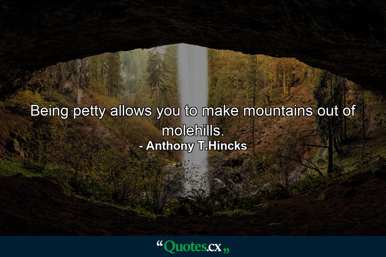 Being petty allows you to make mountains out of molehills. - Quote by Anthony T.Hincks