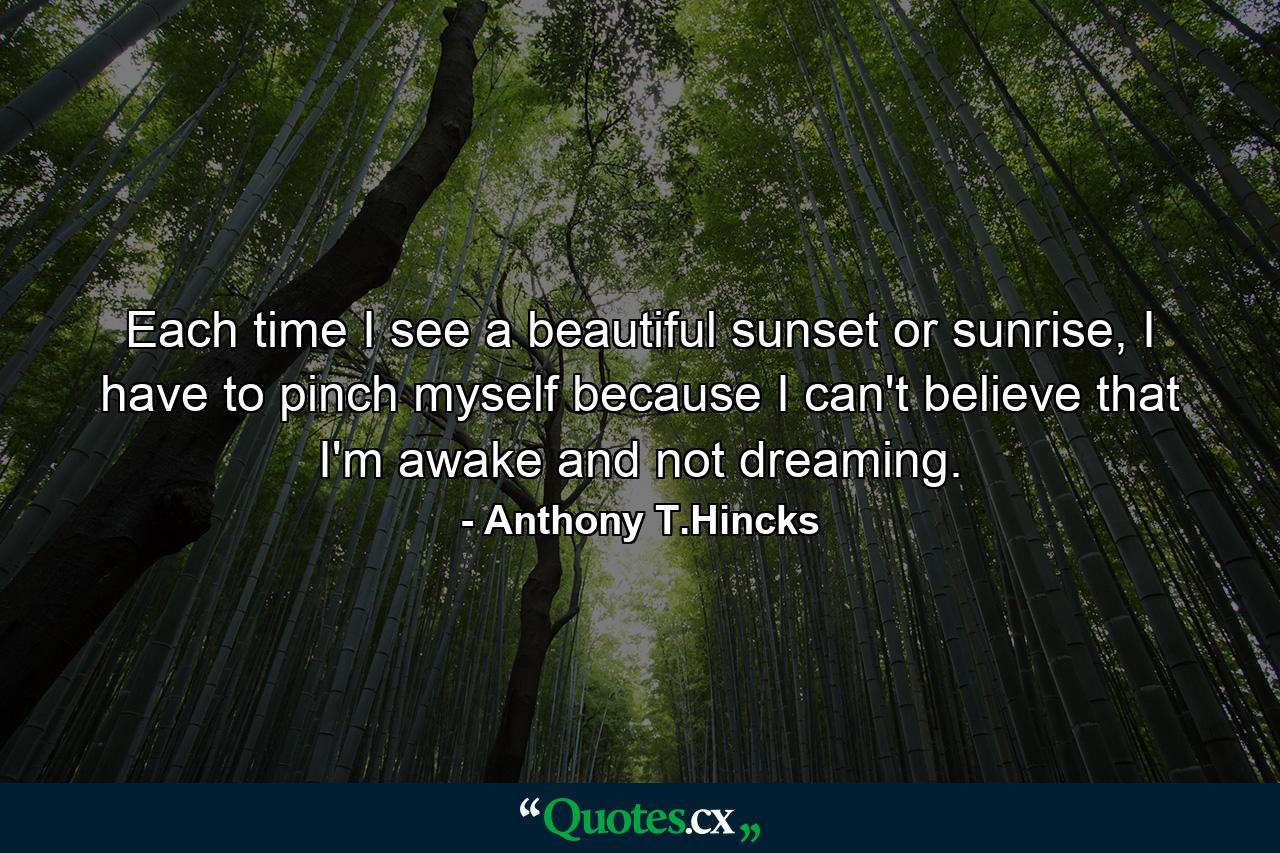 Each time I see a beautiful sunset or sunrise, I have to pinch myself because I can't believe that I'm awake and not dreaming. - Quote by Anthony T.Hincks