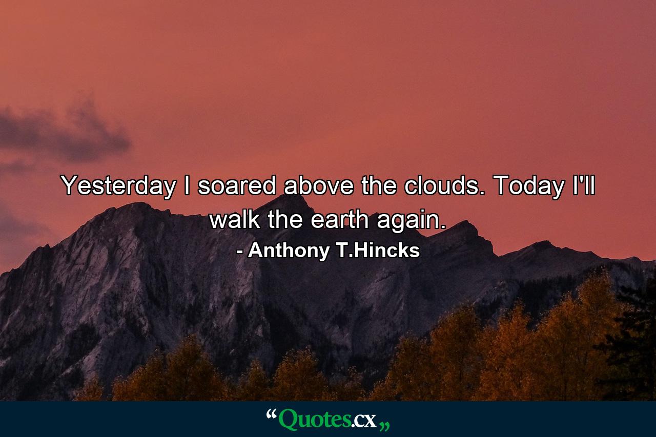 Yesterday I soared above the clouds. Today I'll walk the earth again. - Quote by Anthony T.Hincks