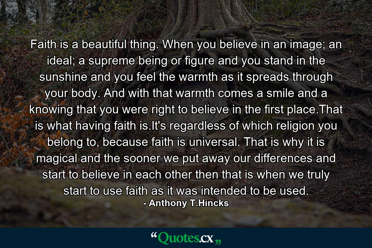 Faith is a beautiful thing. When you believe in an image; an ideal; a supreme being or figure and you stand in the sunshine and you feel the warmth as it spreads through your body. And with that warmth comes a smile and a knowing that you were right to believe in the first place.That is what having faith is.It's regardless of which religion you belong to, because faith is universal. That is why it is magical and the sooner we put away our differences and start to believe in each other then that is when we truly start to use faith as it was intended to be used. - Quote by Anthony T.Hincks