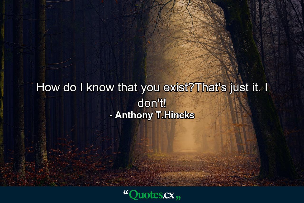 How do I know that you exist?That's just it. I don't! - Quote by Anthony T.Hincks