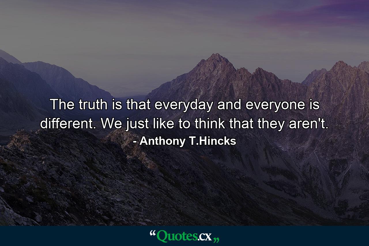 The truth is that everyday and everyone is different. We just like to think that they aren't. - Quote by Anthony T.Hincks