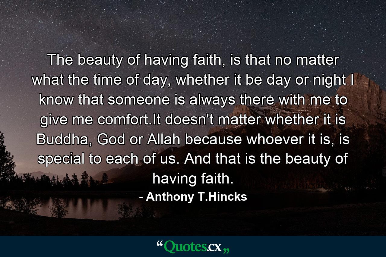 The beauty of having faith, is that no matter what the time of day, whether it be day or night I know that someone is always there with me to give me comfort.It doesn't matter whether it is Buddha, God or Allah because whoever it is, is special to each of us. And that is the beauty of having faith. - Quote by Anthony T.Hincks