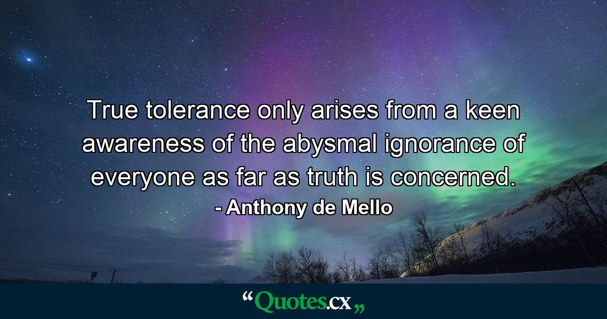 True tolerance only arises from a keen awareness of the abysmal ignorance of everyone as far as truth is concerned. - Quote by Anthony de Mello