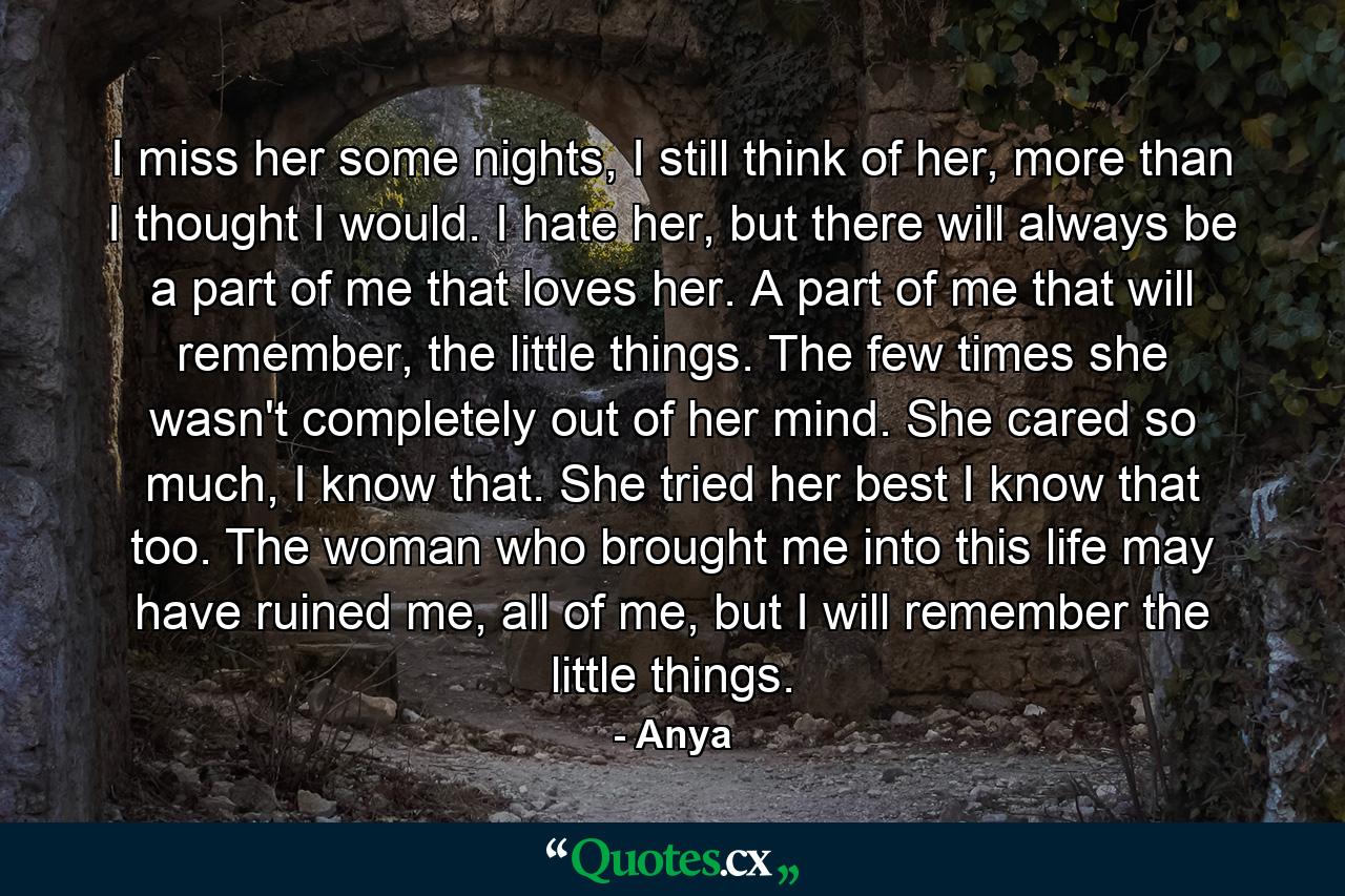 I miss her some nights, I still think of her, more than I thought I would. I hate her, but there will always be a part of me that loves her. A part of me that will remember, the little things. The few times she wasn't completely out of her mind. She cared so much, I know that. She tried her best I know that too. The woman who brought me into this life may have ruined me, all of me, but I will remember the little things. - Quote by Anya